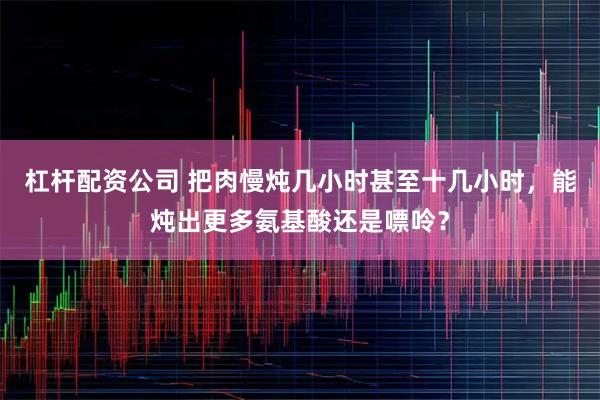 杠杆配资公司 把肉慢炖几小时甚至十几小时，能炖出更多氨基酸还是嘌呤？