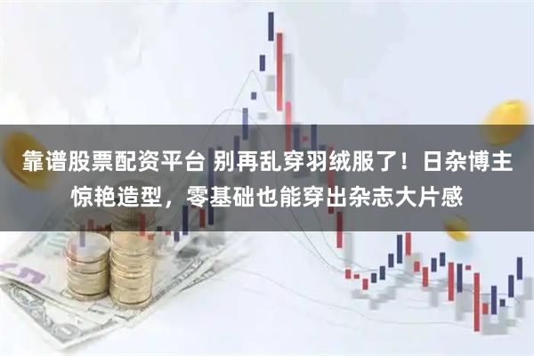 靠谱股票配资平台 别再乱穿羽绒服了！日杂博主惊艳造型，零基础也能穿出杂志大片感