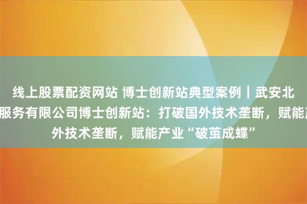 线上股票配资网站 博士创新站典型案例｜武安北科先进钢铁科技服务有限公司博士创新站：打破国外技术垄断，赋能产业“破茧成蝶”