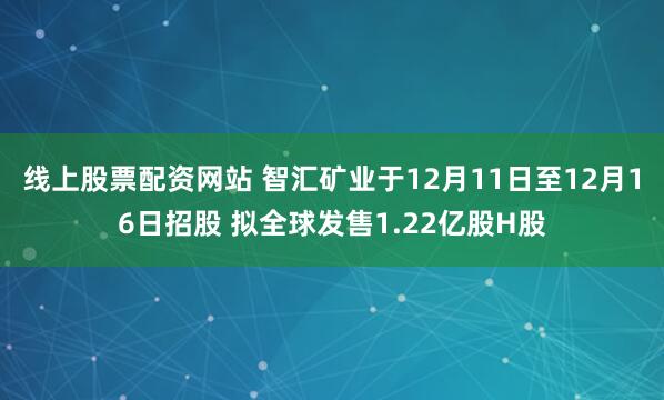 线上股票配资网站 智汇矿业于12月11日至12月16日招股 拟全球发售1.22亿股H股