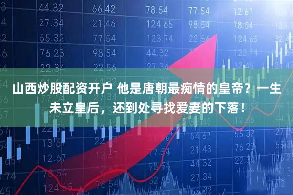 山西炒股配资开户 他是唐朝最痴情的皇帝？一生未立皇后，还到处寻找爱妻的下落！