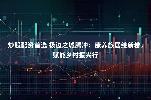 炒股配资首选 极边之城腾冲：康养旅居绘新卷，赋能乡村振兴行