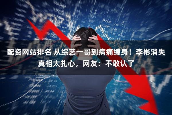 配资网站排名 从综艺一哥到病痛缠身！李彬消失真相太扎心，网友：不敢认了
