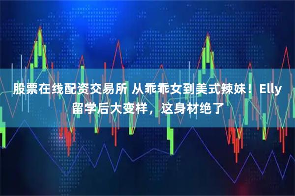 股票在线配资交易所 从乖乖女到美式辣妹！Elly留学后大变样，这身材绝了
