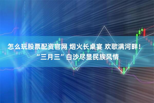 怎么玩股票配资官网 烟火长桌宴 欢歌满河畔！ “三月三”白沙尽显民族风情
