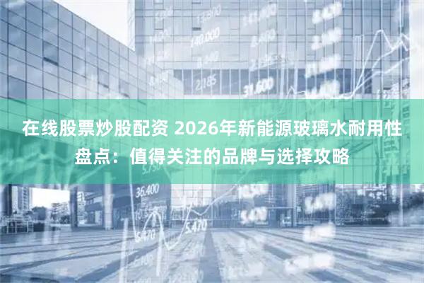 在线股票炒股配资 2026年新能源玻璃水耐用性盘点：值得关注的品牌与选择攻略