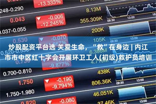 炒股配资平台选 关爱生命，“救”在身边 | 内江市市中区红十字会开展环卫工人(初级)救护员培训