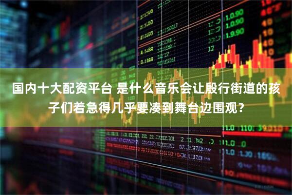 国内十大配资平台 是什么音乐会让殷行街道的孩子们着急得几乎要凑到舞台边围观？