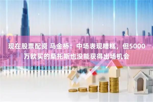 现在股票配资 马金桥：中场表现糟糕，但5000万欧买的桑托斯也没能获得出场机会